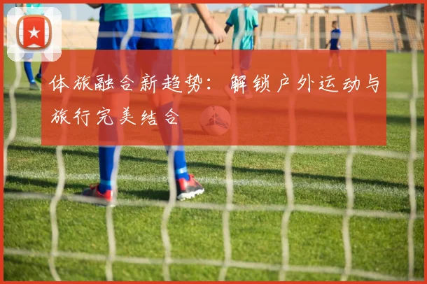体旅融合新趋势：解锁户外运动与旅行完美结合