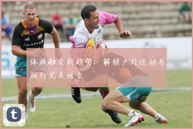 体旅融合新趋势：解锁户外运动与旅行完美结合