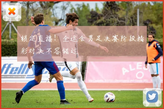 锁定直播!全运会男足决赛阶段精彩对决不容错过